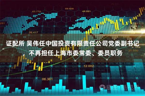 证配所 吴伟任中国投资有限责任公司党委副书记，不再担任上海市委常委、委员职务
