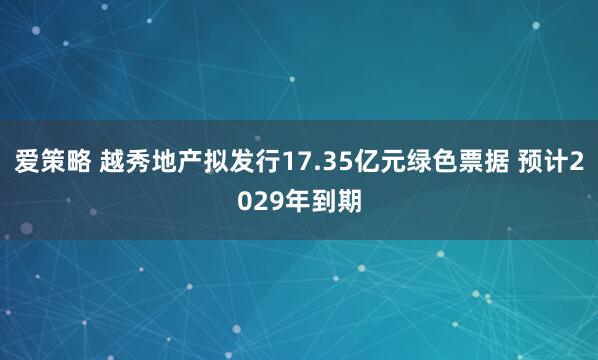 爱策略 越秀地产拟发行17.35亿元绿色票据 预计2029年到期