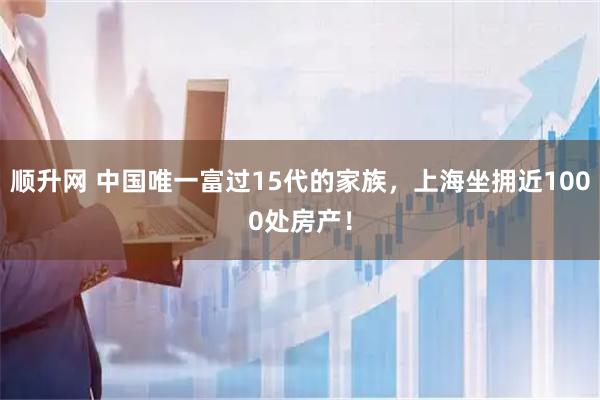 顺升网 中国唯一富过15代的家族，上海坐拥近1000处房产！
