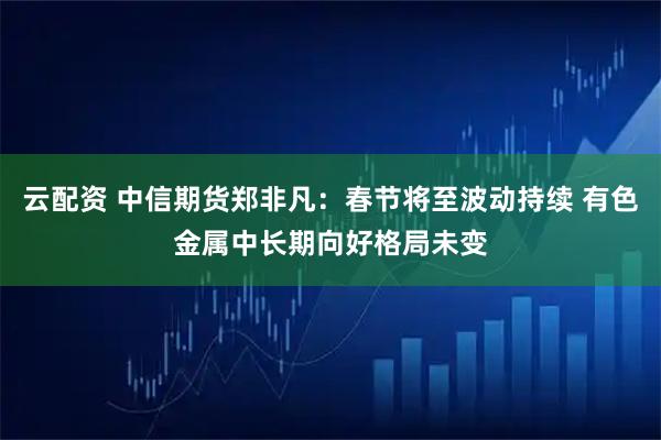 云配资 中信期货郑非凡：春节将至波动持续 有色金属中长期向好格局未变