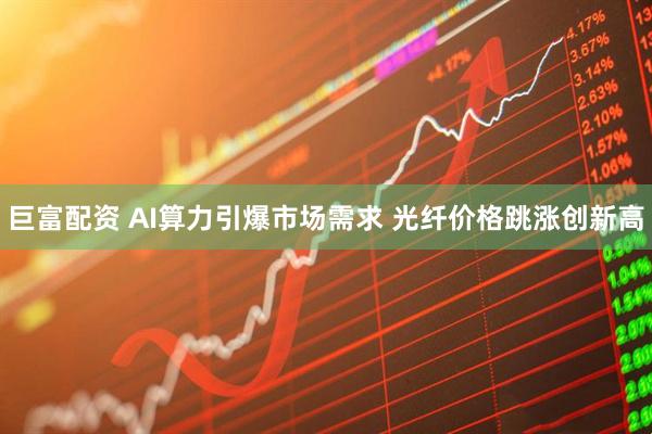 巨富配资 AI算力引爆市场需求 光纤价格跳涨创新高