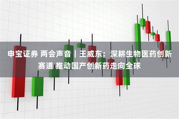 申宝证券 两会声音｜王威东：深耕生物医药创新赛道 推动国产创新药走向全球