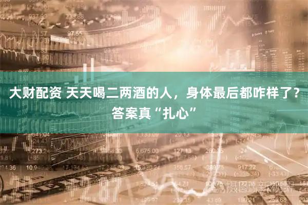 大财配资 天天喝二两酒的人，身体最后都咋样了？答案真“扎心”