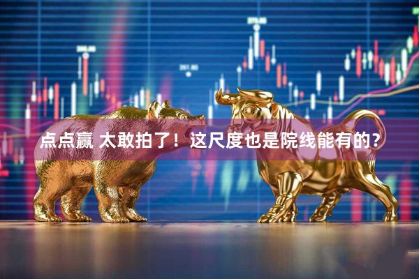 点点赢 太敢拍了!这尺度也是院线能有的?