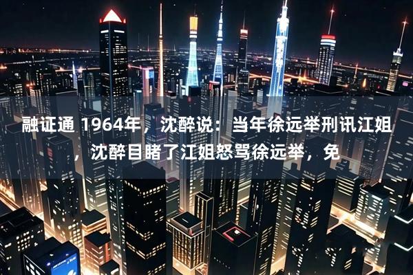 融证通 1964年，沈醉说：当年徐远举刑讯江姐，沈醉目睹了江姐怒骂徐远举，免