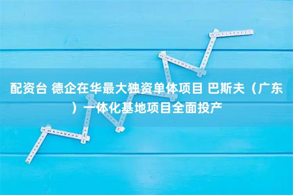 配资台 德企在华最大独资单体项目 巴斯夫（广东）一体化基地项目全面投产