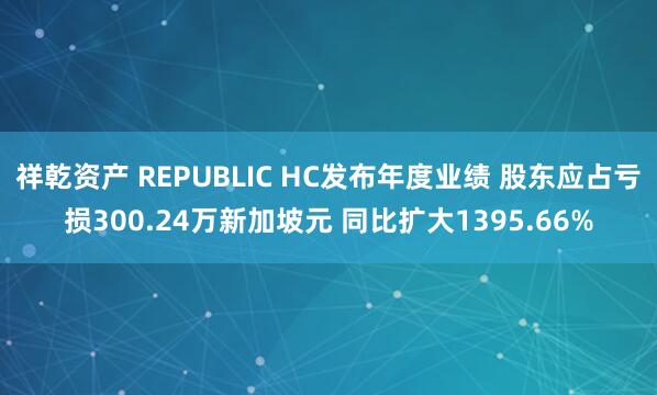 祥乾资产 REPUBLIC HC发布年度业绩 股东应占亏损300.24万新加坡元 同比扩大1395.66%