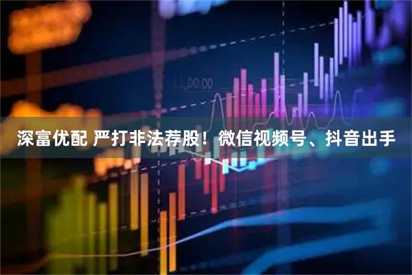 深富优配 严打非法荐股!微信视频号、抖音出手