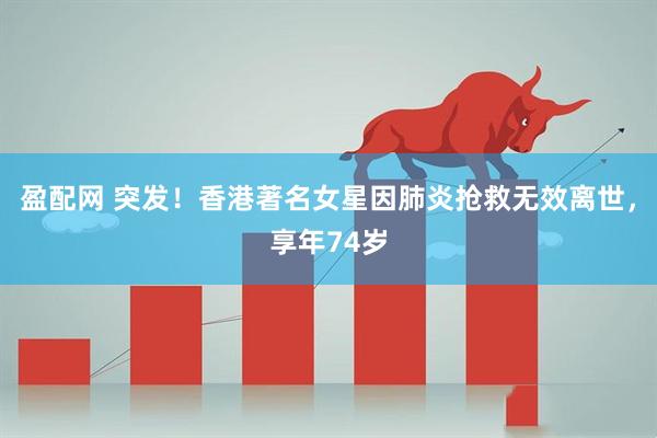 盈配网 突发！香港著名女星因肺炎抢救无效离世，享年74岁