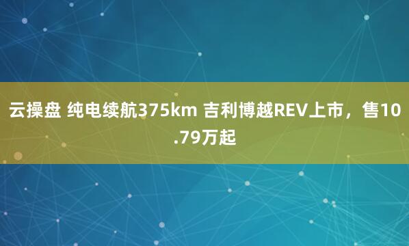 云操盘 纯电续航375km 吉利博越REV上市，售10.79万起