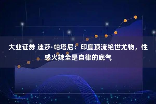 大业证券 迪莎·帕塔尼：印度顶流绝世尤物，性感火辣全是自律的底气