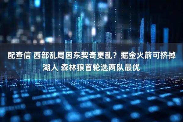 配查信 西部乱局因东契奇更乱?掘金火箭可挤掉湖人 森林狼首轮选两队最优