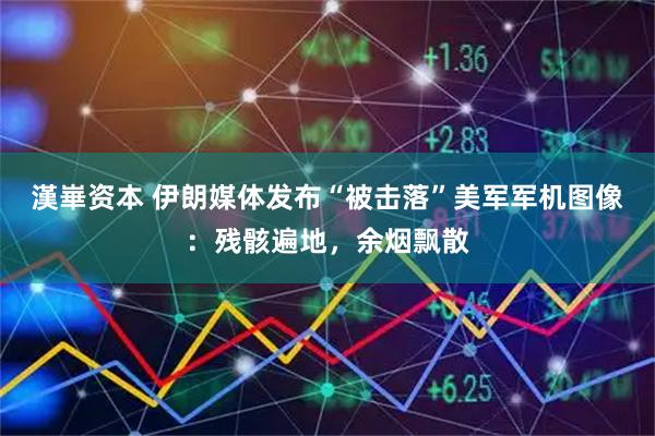 漢崋资本 伊朗媒体发布“被击落”美军军机图像：残骸遍地，余烟飘散