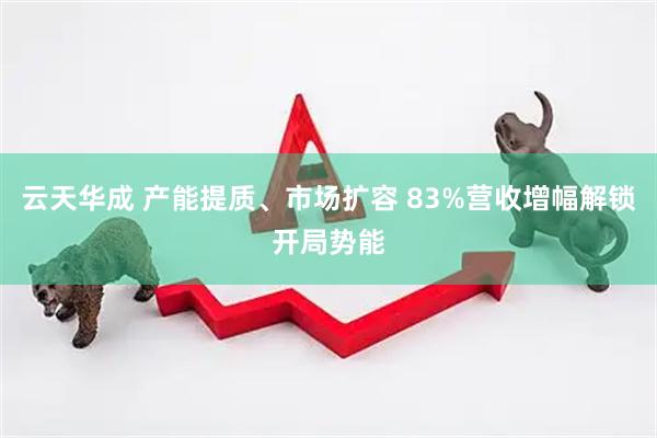 云天华成 产能提质、市场扩容 83%营收增幅解锁开局势能