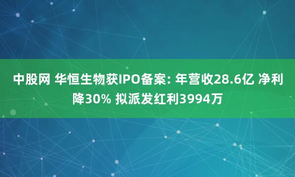 中股网 华恒生物获IPO备案: 年营收28.6亿 净利降30% 拟派发红利3994万