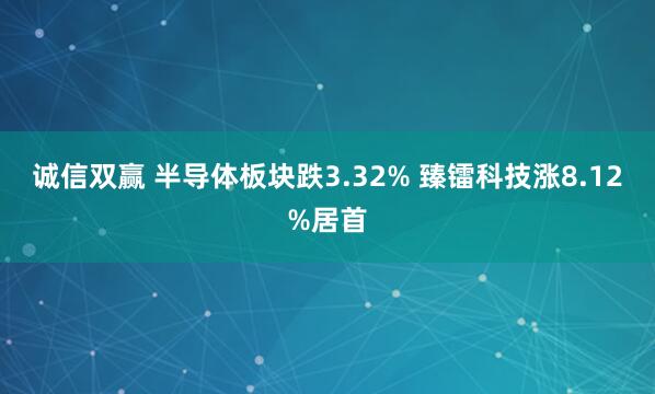 诚信双赢 半导体板块跌3.32% 臻镭科技涨8.12%居首