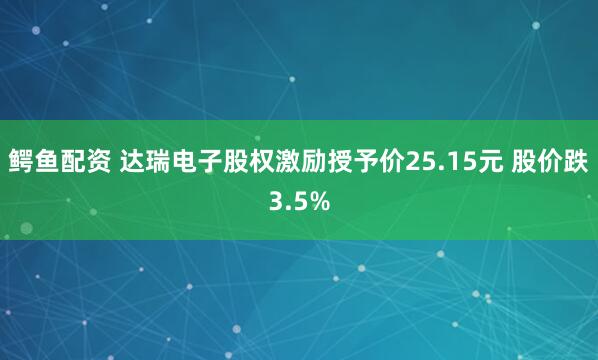 鳄鱼配资 达瑞电子股权激励授予价25.15元 股价跌3.5%