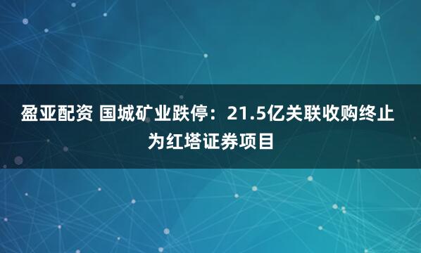 盈亚配资 国城矿业跌停：21.5亿关联收购终止 为红塔证券项目
