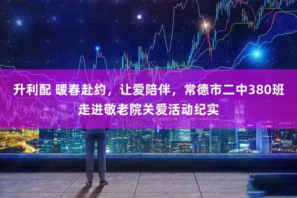 升利配 暖春赴约，让爱陪伴，常德市二中380班走进敬老院关爱活动纪实