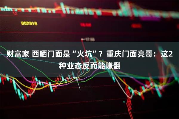 财富家 西晒门面是“火坑”？重庆门面亮哥：这2种业态反而能赚翻