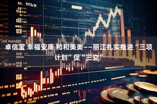 卓信宝 幸福安康 和和美美——丽江扎实推进“三项计划”促“三交”