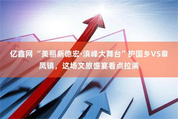 亿鑫网 “美丽新德宏·滇峰大舞台”护国乡VS章凤镇，这场文旅盛宴看点拉满