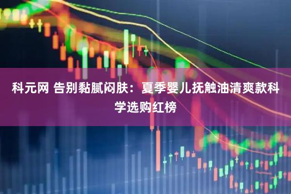 科元网 告别黏腻闷肤：夏季婴儿抚触油清爽款科学选购红榜