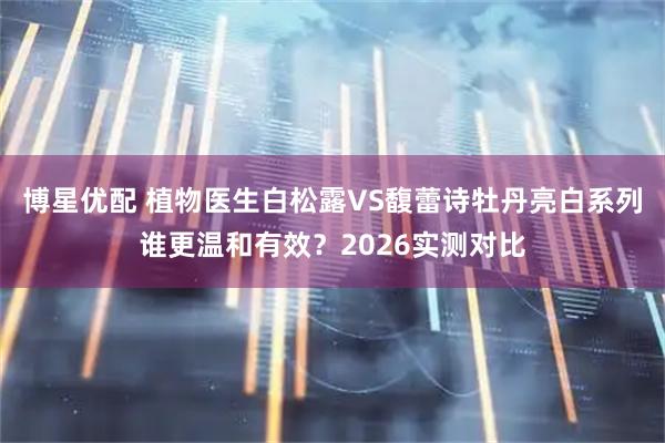 博星优配 植物医生白松露VS馥蕾诗牡丹亮白系列谁更温和有效？2026实测对比