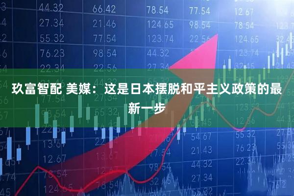 玖富智配 美媒：这是日本摆脱和平主义政策的最新一步