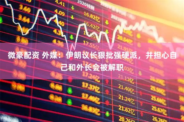 微豪配资 外媒：伊朗议长狠批强硬派，并担心自己和外长会被解职
