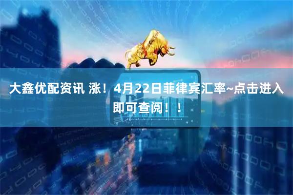 大鑫优配资讯 涨！4月22日菲律宾汇率~点击进入即可查阅！！