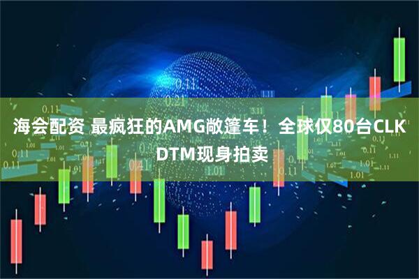 海会配资 最疯狂的AMG敞篷车!全球仅80台CLK DTM现身拍卖