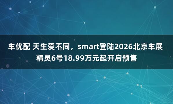 车优配 天生爱不同，smart登陆2026北京车展 精灵6号18.99万元起开启预售