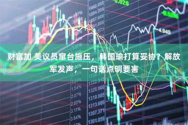 财富加 美议员窜台施压,韩国瑜打算妥协?解放军发声,一句话点明要害