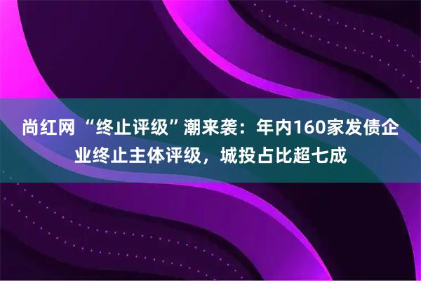 尚红网 “终止评级”潮来袭：年内160家发债企业终止主体评级，城投占比超七成