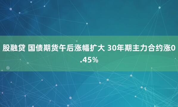 股融贷 国债期货午后涨幅扩大 30年期主力合约涨0.45%