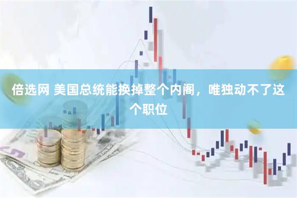 倍选网 美国总统能换掉整个内阁，唯独动不了这个职位
