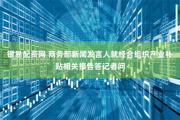 银易配资网 商务部新闻发言人就经合组织产业补贴相关报告答记者问