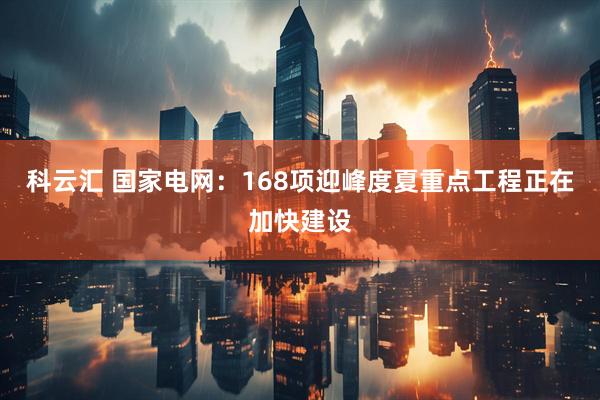 科云汇 国家电网：168项迎峰度夏重点工程正在加快建设