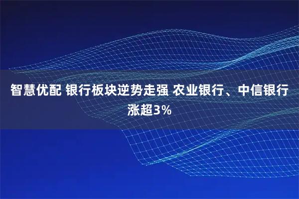 智慧优配 银行板块逆势走强 农业银行、中信银行涨超3%