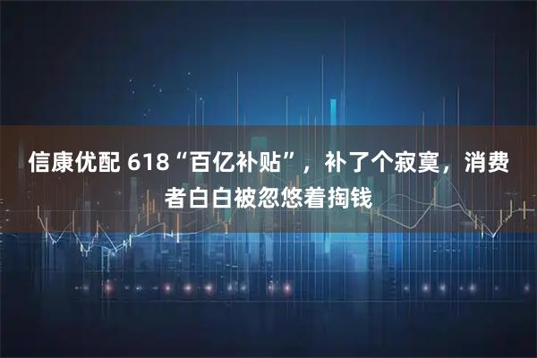 信康优配 618“百亿补贴”，补了个寂寞，消费者白白被忽悠着掏钱