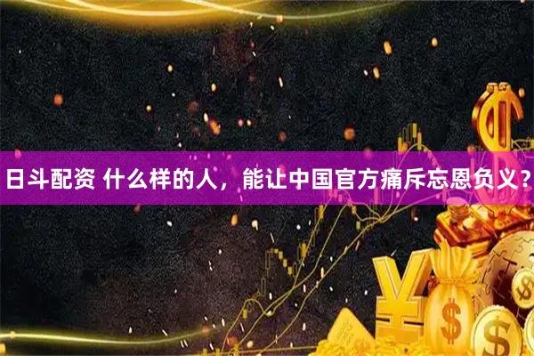日斗配资 什么样的人，能让中国官方痛斥忘恩负义？