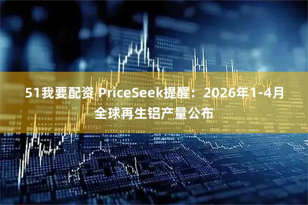 51我要配资 PriceSeek提醒：2026年1-4月全球再生铝产量公布