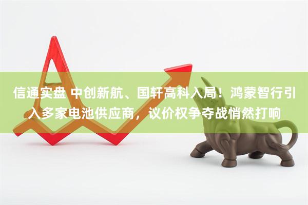 信通实盘 中创新航、国轩高科入局！鸿蒙智行引入多家电池供应商，议价权争夺战悄然打响