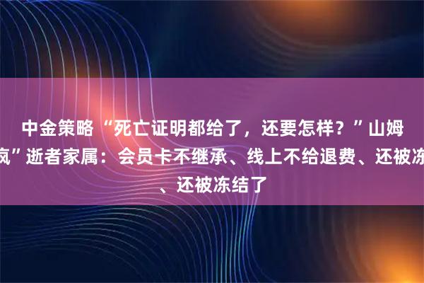 中金策略 “死亡证明都给了，还要怎样？”山姆“逼疯”逝者家属：会员卡不继承、线上不给退费、还被冻结了