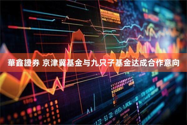 華鑫證券 京津冀基金与九只子基金达成合作意向