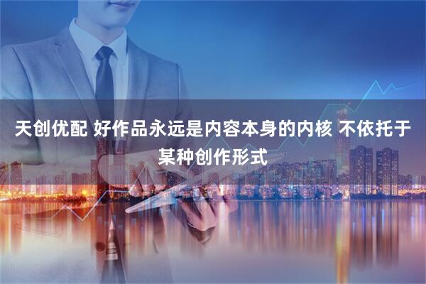 天创优配 好作品永远是内容本身的内核 不依托于某种创作形式
