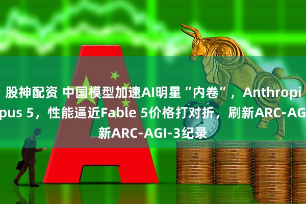 股神配资 中国模型加速AI明星“内卷”，Anthropic上新Opus 5，性能逼近Fable 5价格打对折，刷新ARC-AGI-3纪录