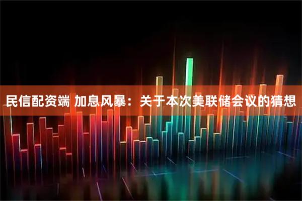 民信配资端 加息风暴：关于本次美联储会议的猜想