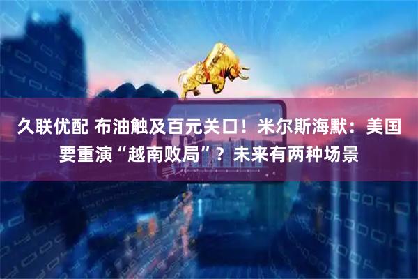 久联优配 布油触及百元关口！米尔斯海默：美国要重演“越南败局”？未来有两种场景